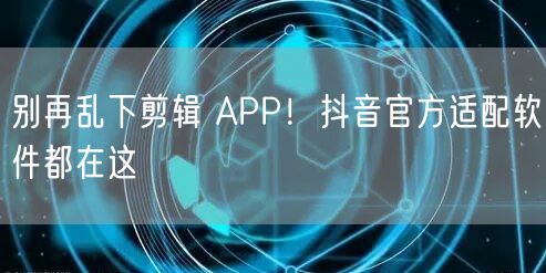 别再乱下剪辑 APP！抖音官方适配软件都在这