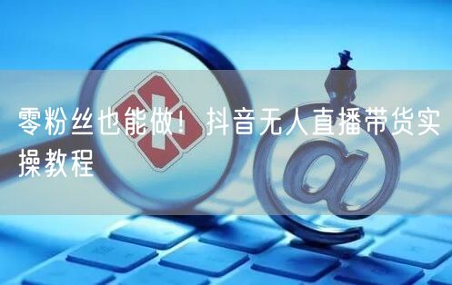 零粉丝也能做！抖音无人直播带货实操教程